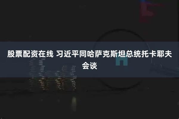 股票配资在线 习近平同哈萨克斯坦总统托卡耶夫会谈