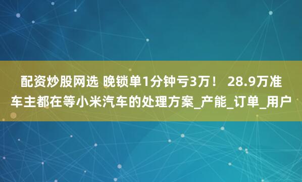 配资炒股网选 晚锁单1分钟亏3万！ 28.9万准车主都在等小米汽车的处理方案_产能_订单_用户