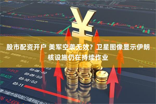 股市配资开户 美军空袭无效？卫星图像显示伊朗核设施仍在持续作业