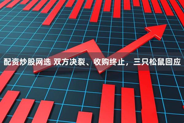 配资炒股网选 双方决裂、收购终止，三只松鼠回应