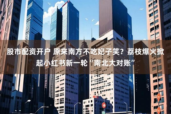 股市配资开户 原来南方不吃妃子笑？荔枝爆火掀起小红书新一轮“南北大对账”