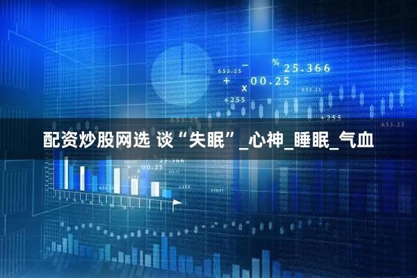 配资炒股网选 谈“失眠”_心神_睡眠_气血