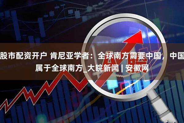 股市配资开户 肯尼亚学者：全球南方需要中国，中国属于全球南方_大皖新闻 | 安徽网