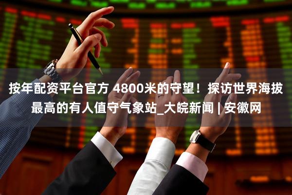 按年配资平台官方 4800米的守望！探访世界海拔最高的有人值守气象站_大皖新闻 | 安徽网