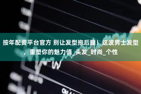 按年配资平台官方 别让发型拖后腿！这波男士发型，重塑你的魅力值_头发_时尚_个性
