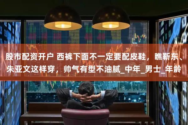股市配资开户 西裤下面不一定要配皮鞋，瞧靳东、朱亚文这样穿，帅气有型不油腻_中年_男士_年龄