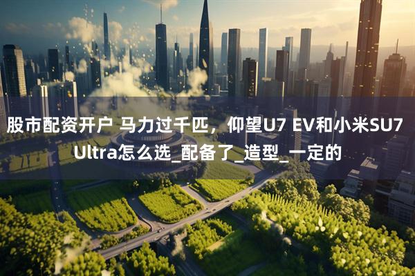 股市配资开户 马力过千匹，仰望U7 EV和小米SU7 Ultra怎么选_配备了_造型_一定的