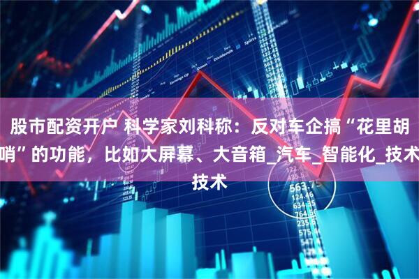 股市配资开户 科学家刘科称：反对车企搞“花里胡哨”的功能，比如大屏幕、大音箱_汽车_智能化_技术