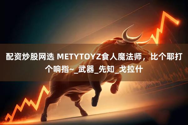 配资炒股网选 METYTOYZ食人魔法师，比个耶打个响指~_武器_先知_戈拉什