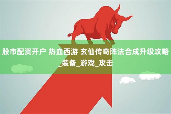 股市配资开户 热血西游 玄仙传奇阵法合成升级攻略_装备_游戏_攻击