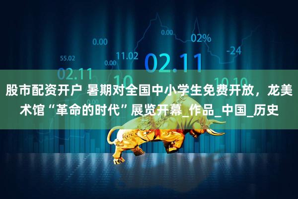 股市配资开户 暑期对全国中小学生免费开放，龙美术馆“革命的时代”展览开幕_作品_中国_历史