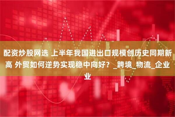 配资炒股网选 上半年我国进出口规模创历史同期新高 外贸如何逆势实现稳中向好？_跨境_物流_企业