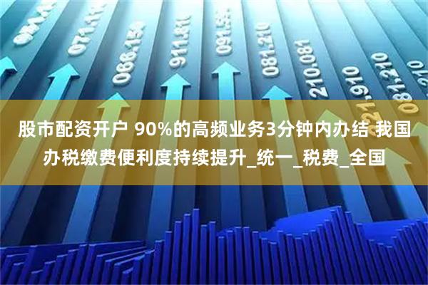 股市配资开户 90%的高频业务3分钟内办结 我国办税缴费便利度持续提升_统一_税费_全国