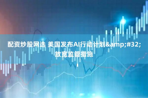 配资炒股网选 美国发布AI行动计划&#32;放宽监管措施