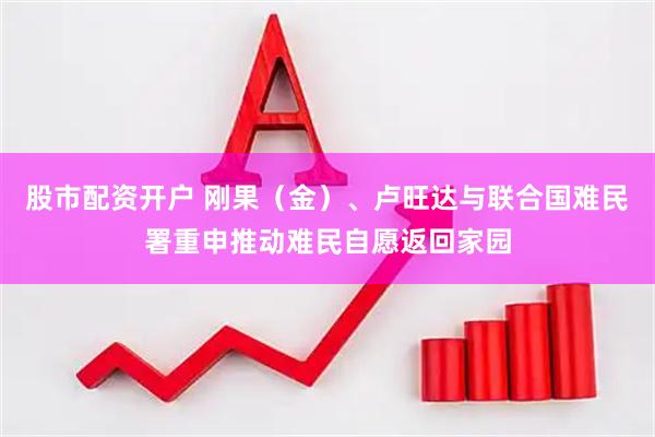 股市配资开户 刚果（金）、卢旺达与联合国难民署重申推动难民自愿返回家园
