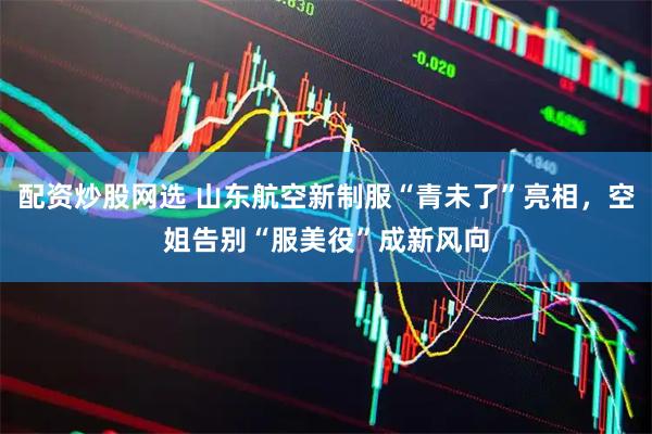 配资炒股网选 山东航空新制服“青未了”亮相，空姐告别“服美役”成新风向