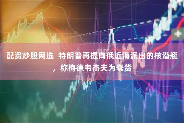 配资炒股网选  特朗普再提向俄近海派出的核潜艇，称梅德韦杰夫为蠢货