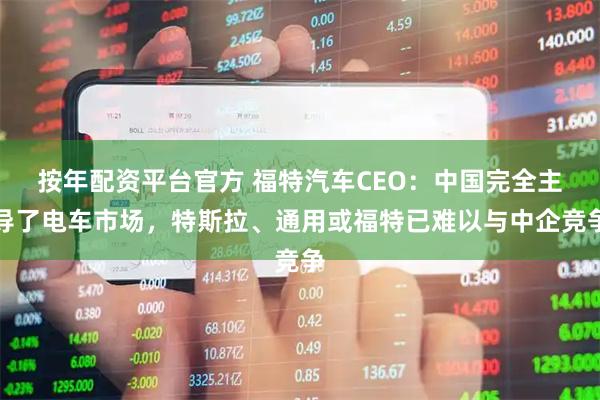 按年配资平台官方 福特汽车CEO：中国完全主导了电车市场，特斯拉、通用或福特已难以与中企竞争