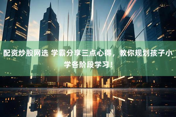 配资炒股网选 学霸分享三点心得，教你规划孩子小学各阶段学习！