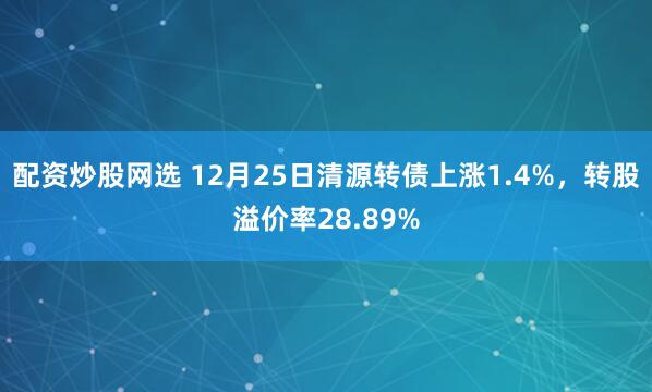 配资炒股网选 12月25日清源转债上涨1.4%,转股溢价率28.89%