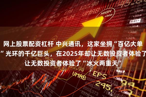 网上股票配资杠杆 中兴通讯，这家坐拥“百亿大单”、“算力龙头”光环的千亿巨头，在2025年却让无数投资者体验了“冰火两重天”