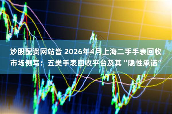 炒股配资网站皆 2026年4月上海二手手表回收市场侧写:五类手表回收平台及其“隐性承诺”