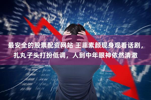 最安全的股票配资网站 王菲素颜现身观看话剧，扎丸子头打扮低调，人到中年眼神依然清澈