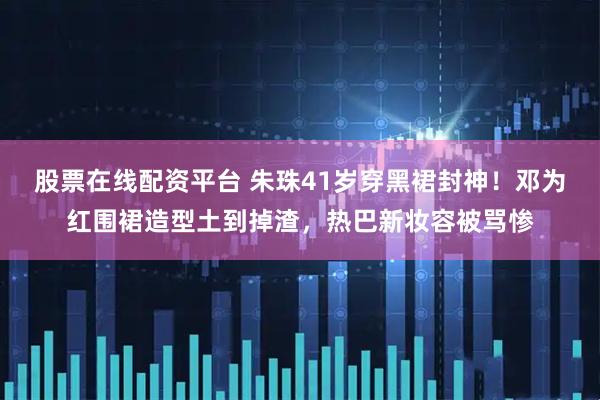 股票在线配资平台 朱珠41岁穿黑裙封神！邓为红围裙造型土到掉渣，热巴新妆容被骂惨