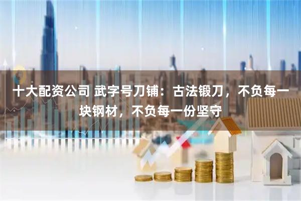 十大配资公司 武字号刀铺：古法锻刀，不负每一块钢材，不负每一份坚守