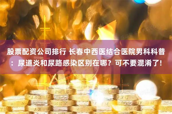 股票配资公司排行 长春中西医结合医院男科科普：尿道炎和尿路感染区别在哪？可不要混淆了!