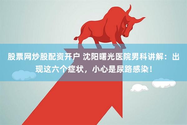 股票网炒股配资开户 沈阳曙光医院男科讲解：出现这六个症状，小心是尿路感染！