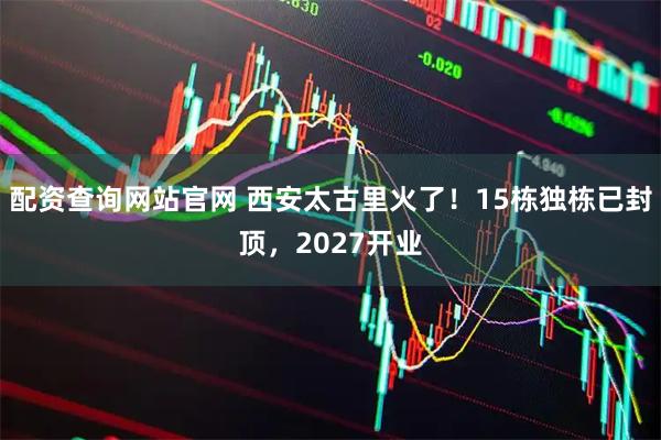 配资查询网站官网 西安太古里火了！15栋独栋已封顶，2027开业