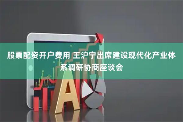 股票配资开户费用 王沪宁出席建设现代化产业体系调研协商座谈会