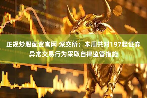 正规炒股配资官网 深交所：本周共对197起证券异常交易行为采取自律监管措施