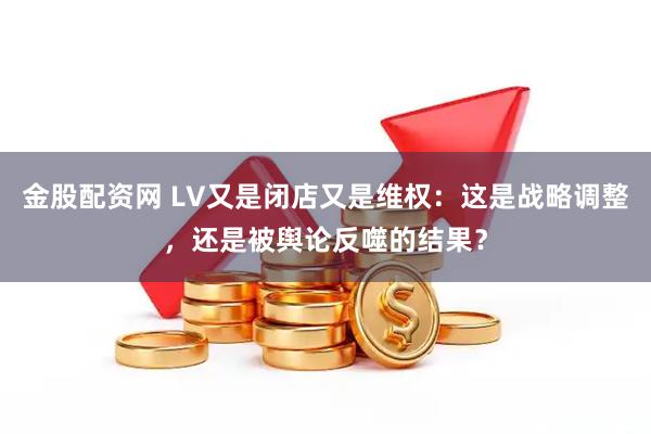 金股配资网 LV又是闭店又是维权：这是战略调整，还是被舆论反噬的结果？