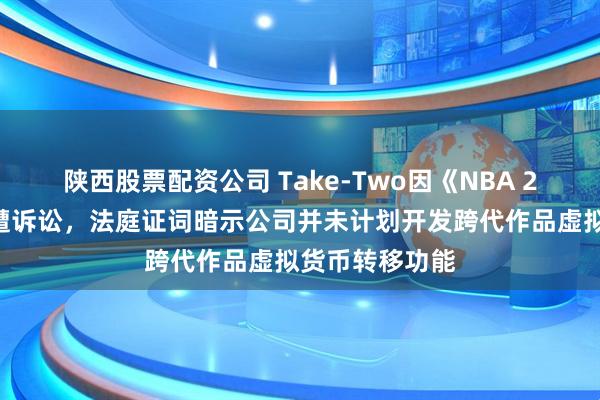 陕西股票配资公司 Take-Two因《NBA 2K》系列游戏遭诉讼，法庭证词暗示公司并未计划开发跨代作品虚拟货币转移功能
