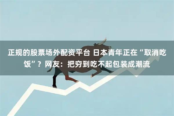 正规的股票场外配资平台 日本青年正在“取消吃饭”？网友：把穷到吃不起包装成潮流