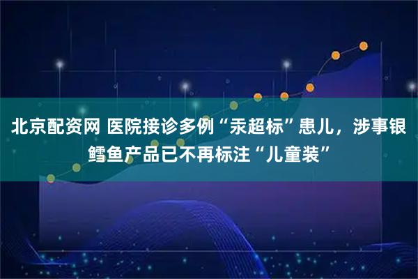 北京配资网 医院接诊多例“汞超标”患儿，涉事银鳕鱼产品已不再标注“儿童装”