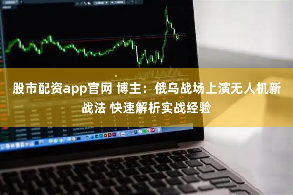 股市配资app官网 博主：俄乌战场上演无人机新战法 快速解析实战经验