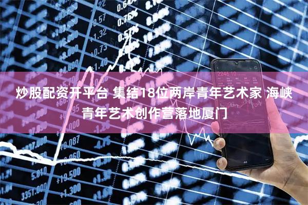 炒股配资开平台 集结18位两岸青年艺术家 海峡青年艺术创作营落地厦门