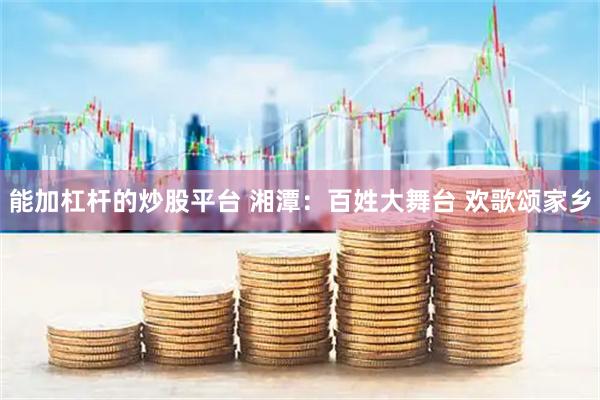 能加杠杆的炒股平台 湘潭：百姓大舞台 欢歌颂家乡